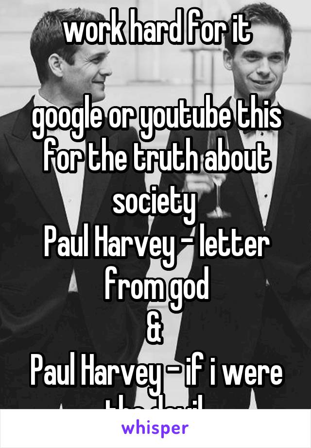 work hard for it

google or youtube this for the truth about society 
Paul Harvey - letter from god
& 
Paul Harvey - if i were the devil 