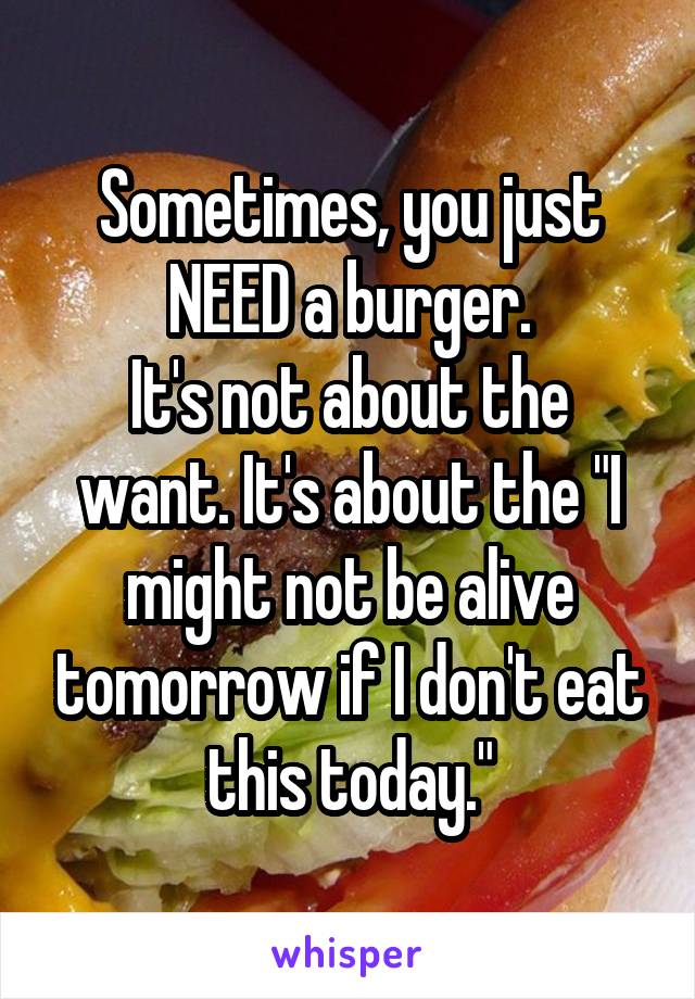 Sometimes, you just NEED a burger.
It's not about the want. It's about the "I might not be alive tomorrow if I don't eat this today."