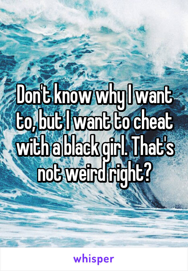 Don't know why I want to, but I want to cheat with a black girl. That's not weird right?