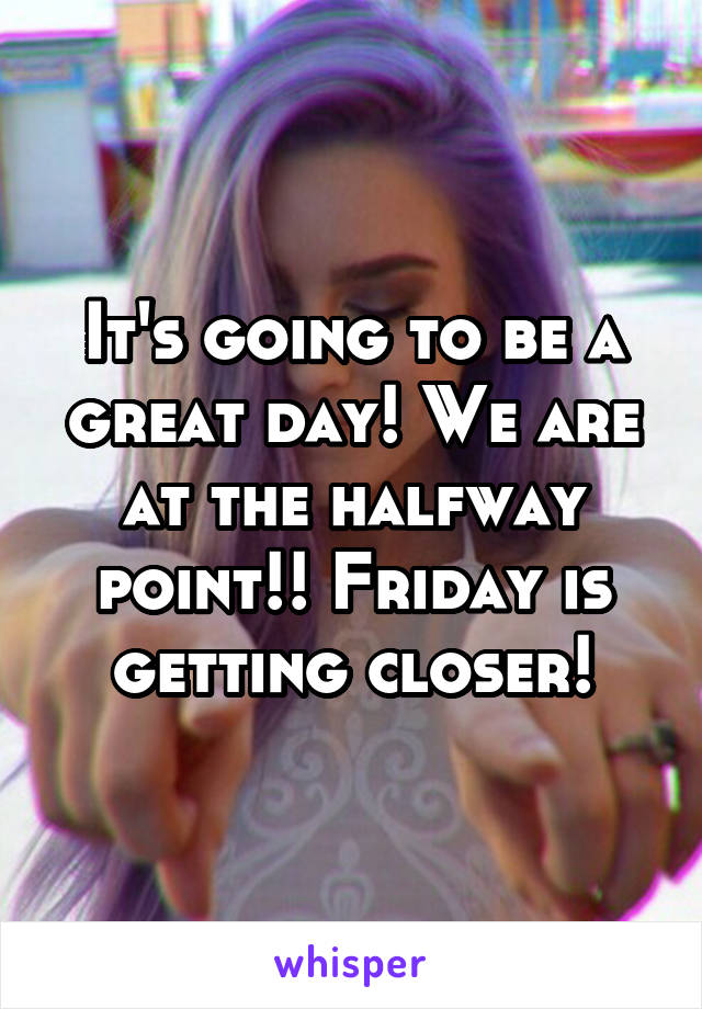 It's going to be a great day! We are at the halfway point!! Friday is getting closer!