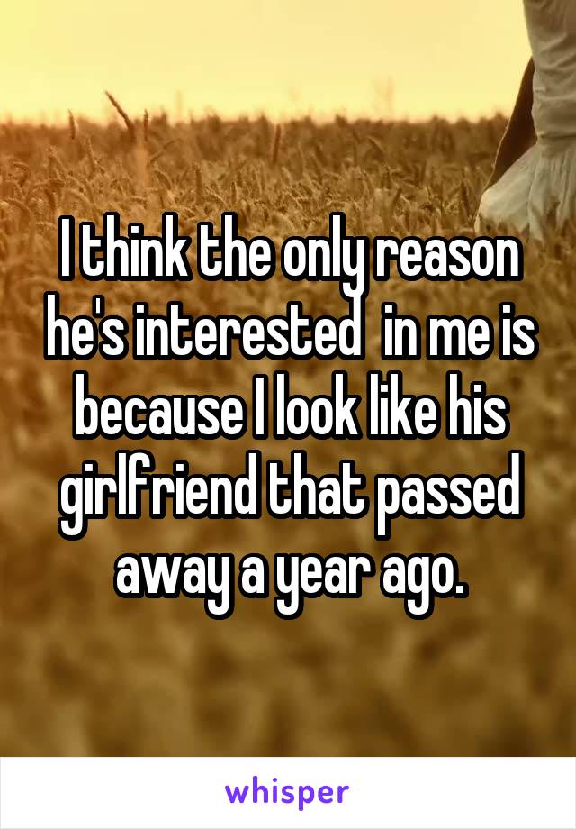 I think the only reason he's interested  in me is because I look like his girlfriend that passed away a year ago.
