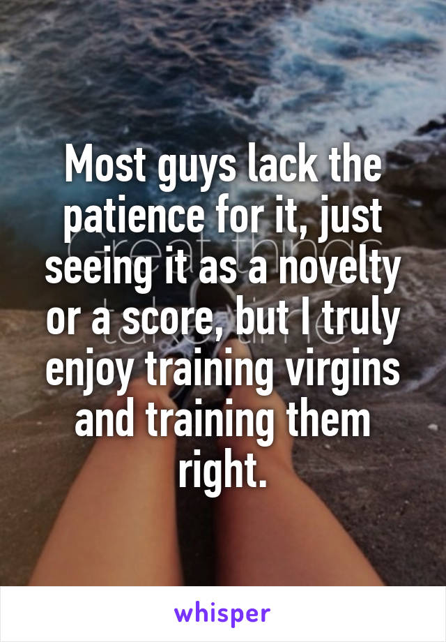 Most guys lack the patience for it, just seeing it as a novelty or a score, but I truly enjoy training virgins and training them right.