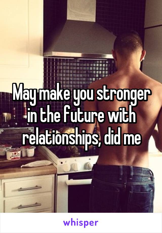 May make you stronger in the future with relationships, did me