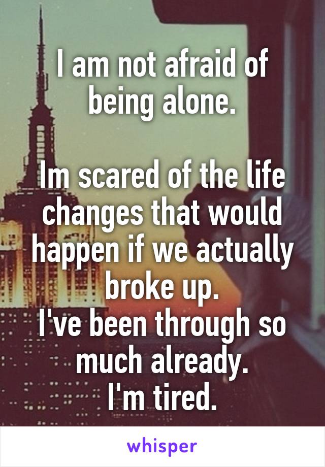 I am not afraid of being alone.

Im scared of the life changes that would happen if we actually broke up.
I've been through so much already.
I'm tired.