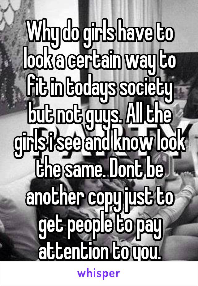 Why do girls have to look a certain way to fit in todays society but not guys. All the girls i see and know look the same. Dont be another copy just to get people to pay attention to you.