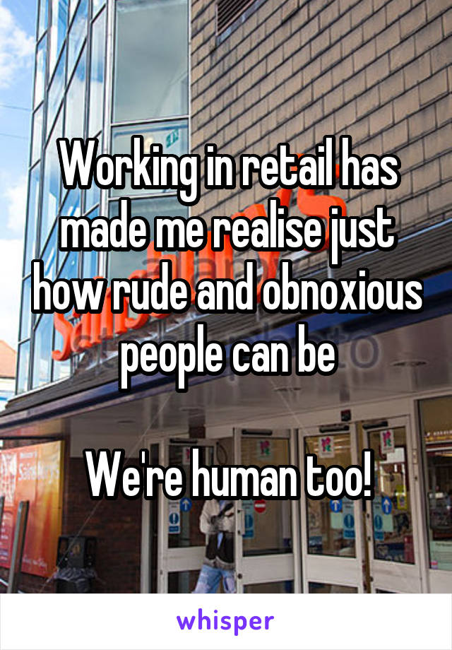 Working in retail has made me realise just how rude and obnoxious people can be

We're human too!