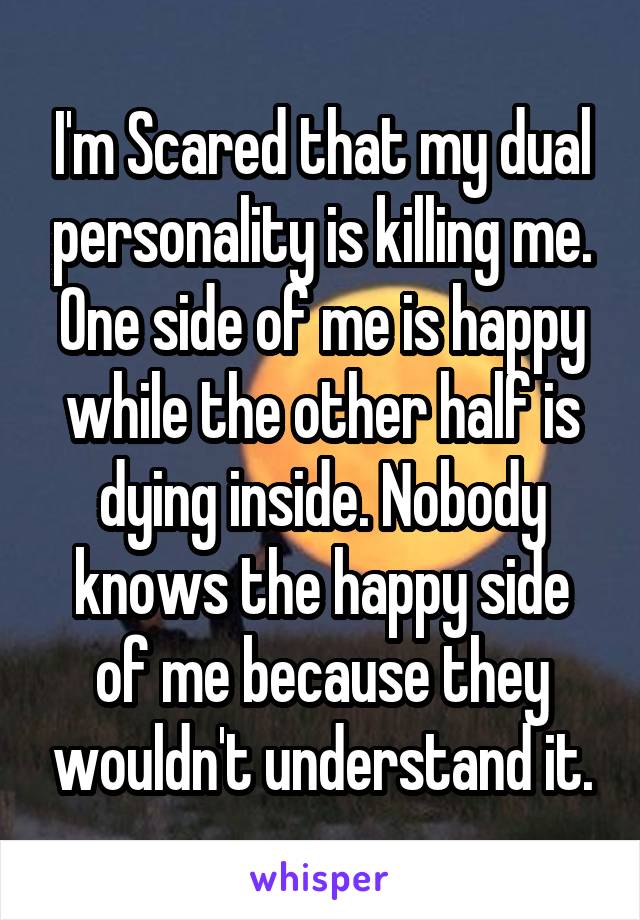 I'm Scared that my dual personality is killing me. One side of me is happy while the other half is dying inside. Nobody knows the happy side of me because they wouldn't understand it.