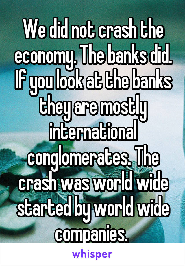 We did not crash the economy. The banks did. If you look at the banks they are mostly international conglomerates. The crash was world wide started by world wide companies. 