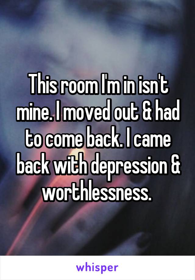 This room I'm in isn't mine. I moved out & had to come back. I came back with depression & worthlessness. 