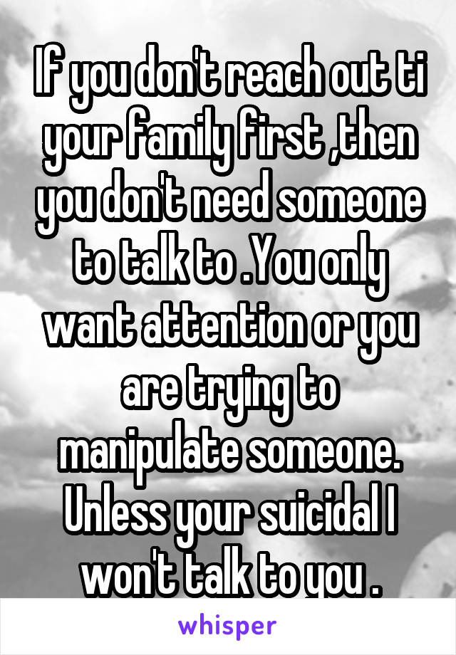 If you don't reach out ti your family first ,then you don't need someone to talk to .You only want attention or you are trying to manipulate someone. Unless your suicidal I won't talk to you .