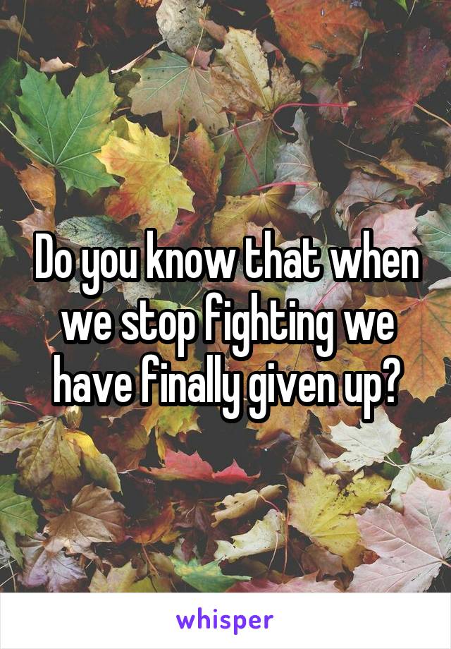 Do you know that when we stop fighting we have finally given up?