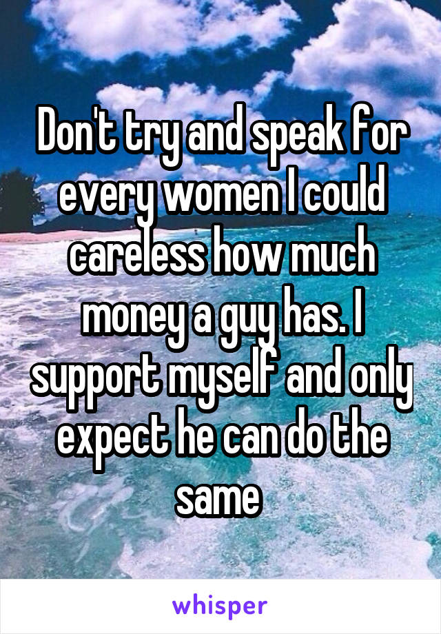 Don't try and speak for every women I could careless how much money a guy has. I support myself and only expect he can do the same 