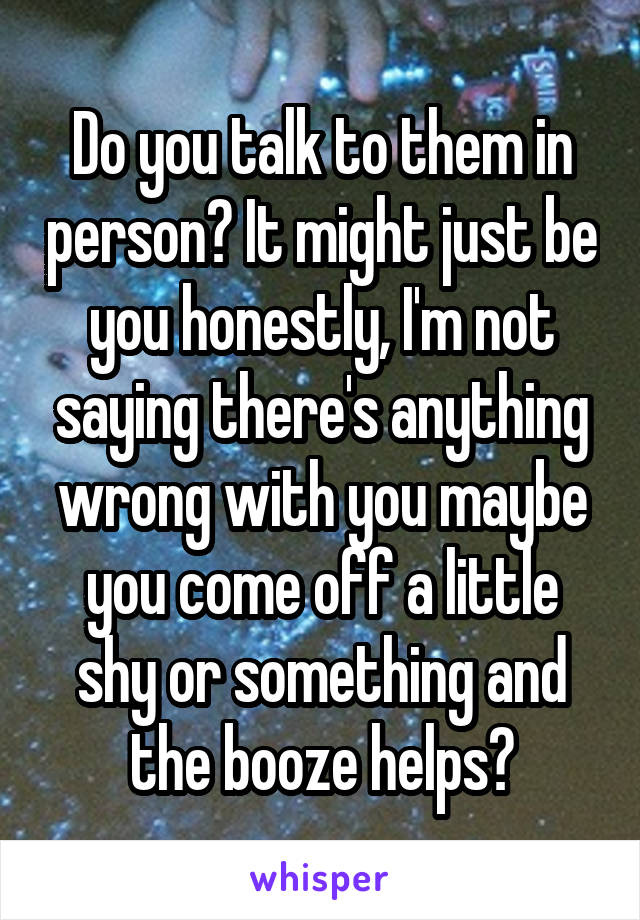 Do you talk to them in person? It might just be you honestly, I'm not saying there's anything wrong with you maybe you come off a little shy or something and the booze helps?