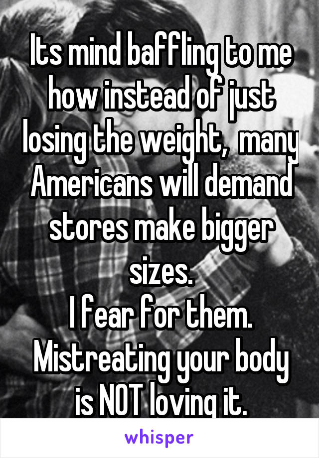 Its mind baffling to me how instead of just losing the weight,  many Americans will demand stores make bigger sizes.
I fear for them. Mistreating your body is NOT loving it.