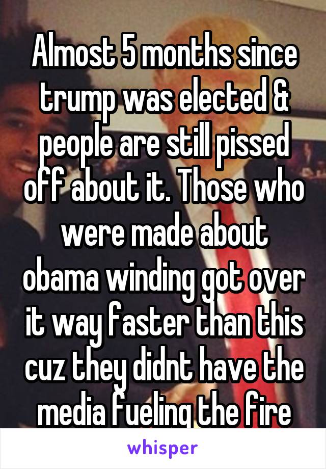 Almost 5 months since trump was elected & people are still pissed off about it. Those who were made about obama winding got over it way faster than this cuz they didnt have the media fueling the fire