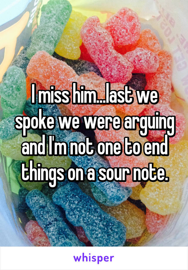 I miss him...last we spoke we were arguing and I'm not one to end things on a sour note.