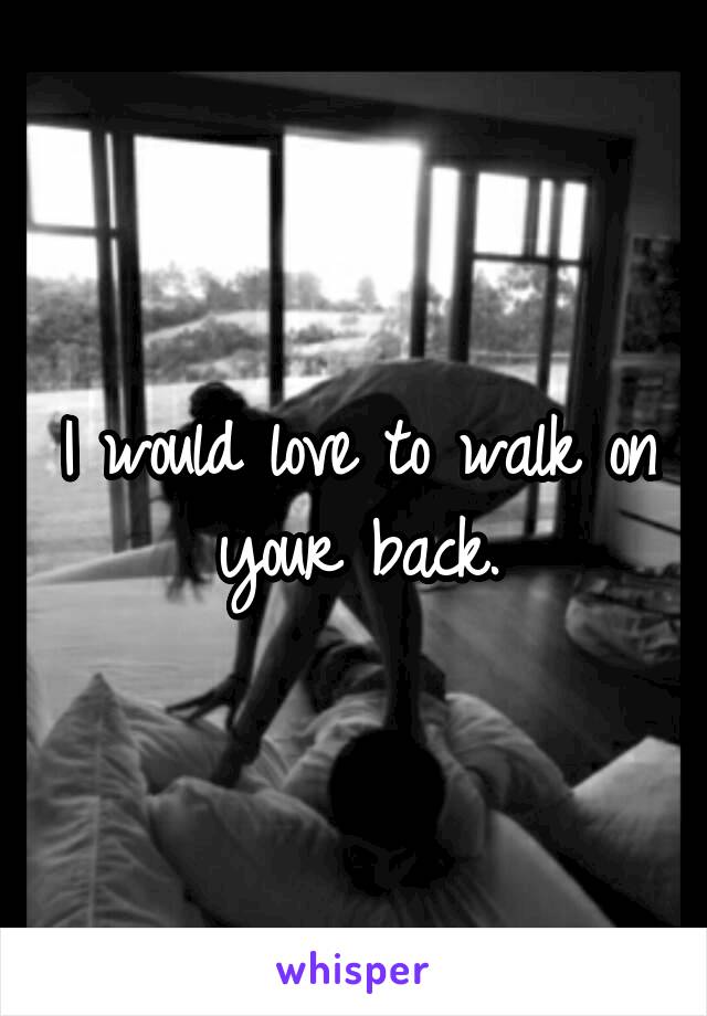 I would love to walk on your back.