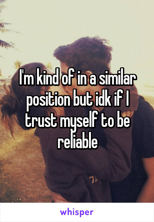 I'm kind of in a similar position but idk if I trust myself to be reliable