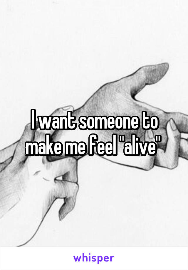 I want someone to make me feel "alive" 