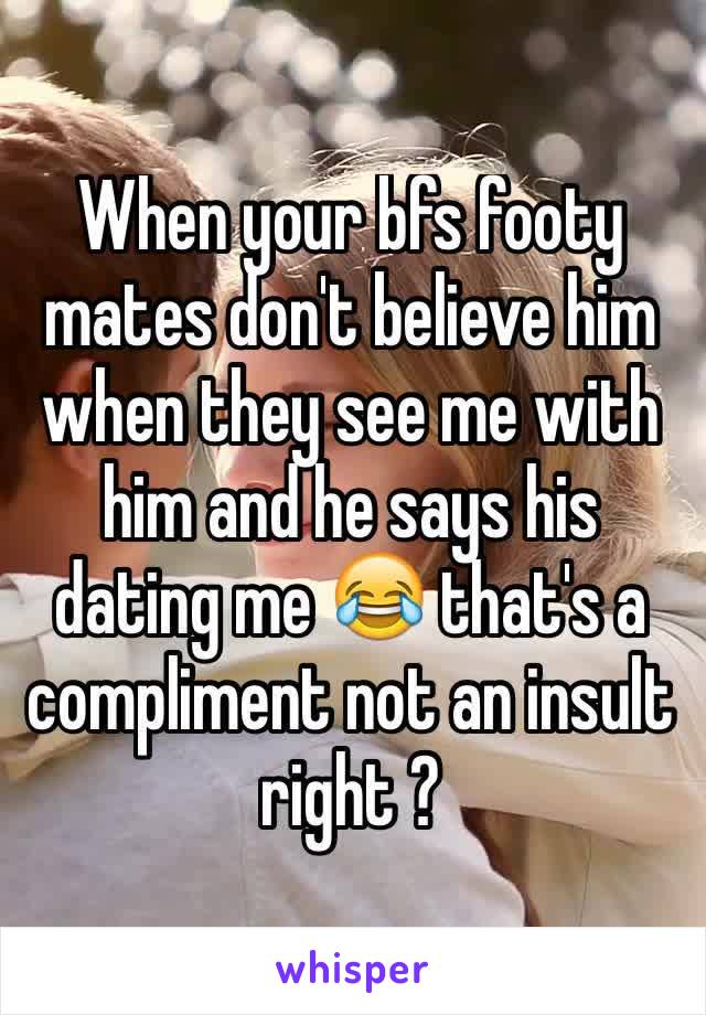 When your bfs footy mates don't believe him when they see me with him and he says his dating me 😂 that's a compliment not an insult right ? 