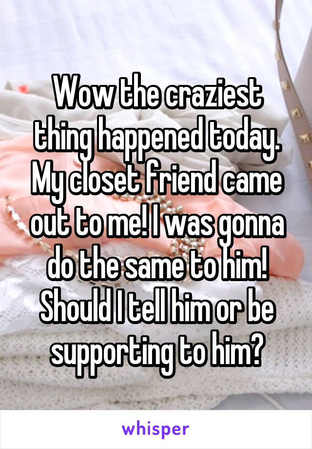 Wow the craziest thing happened today. My closet friend came out to me! I was gonna do the same to him! Should I tell him or be supporting to him?