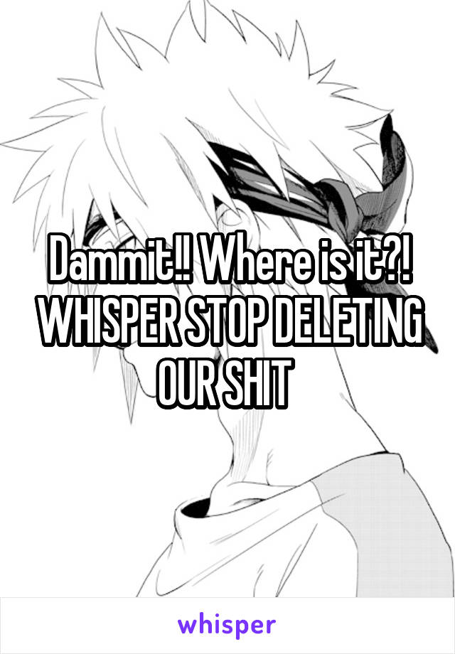 Dammit!! Where is it?! WHISPER STOP DELETING OUR SHIT 