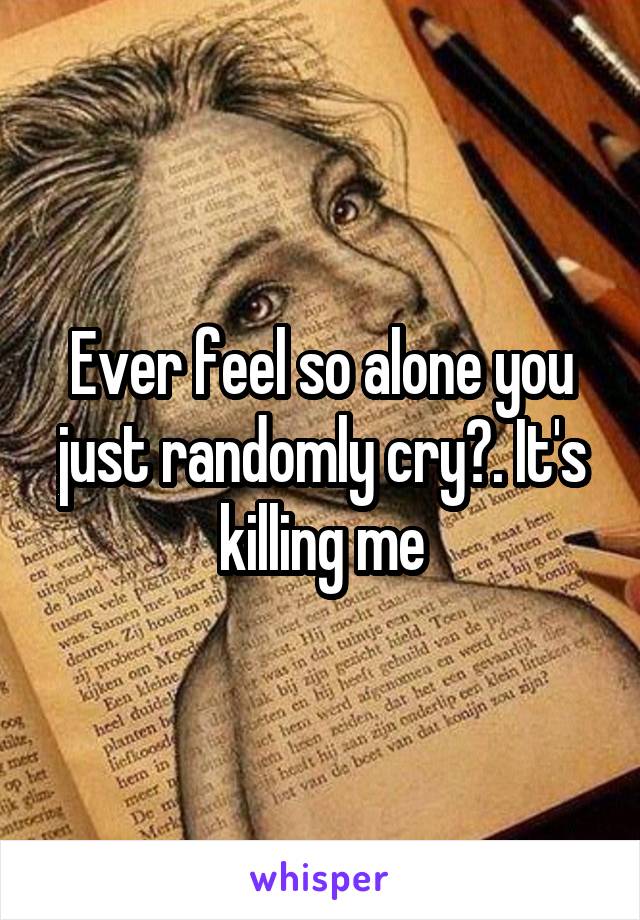 Ever feel so alone you just randomly cry?. It's killing me