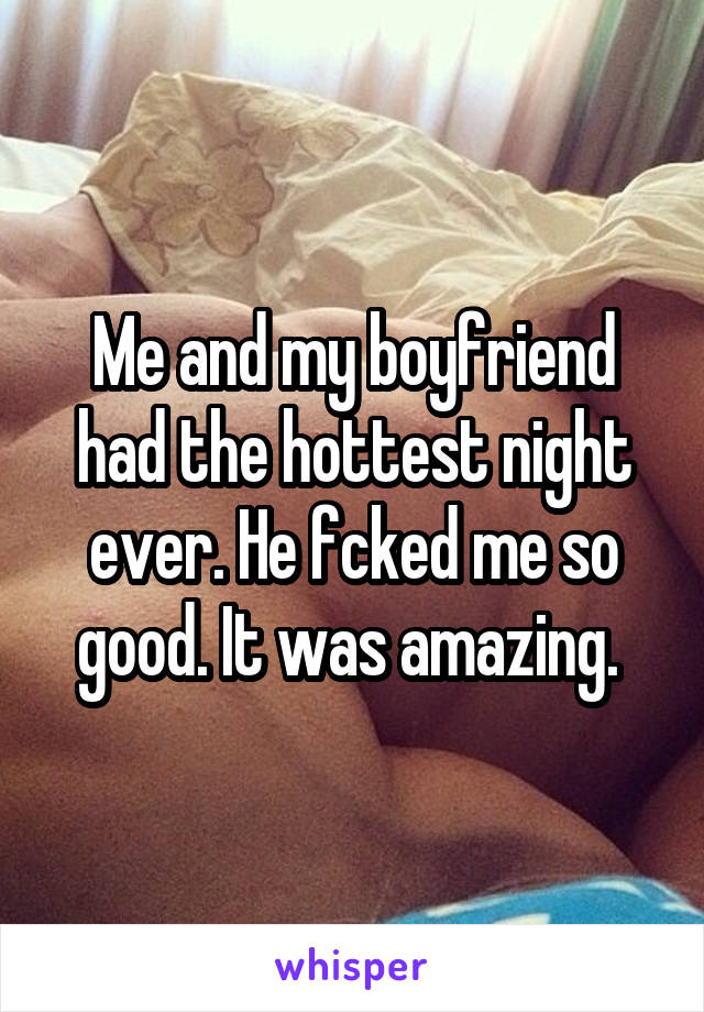 Me and my boyfriend had the hottest night ever. He fcked me so good. It was amazing. 