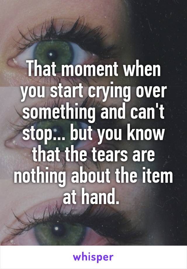 That moment when you start crying over something and can't stop... but you know that the tears are nothing about the item at hand. 