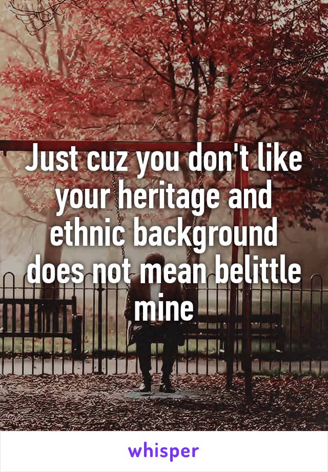 Just cuz you don't like your heritage and ethnic background does not mean belittle mine