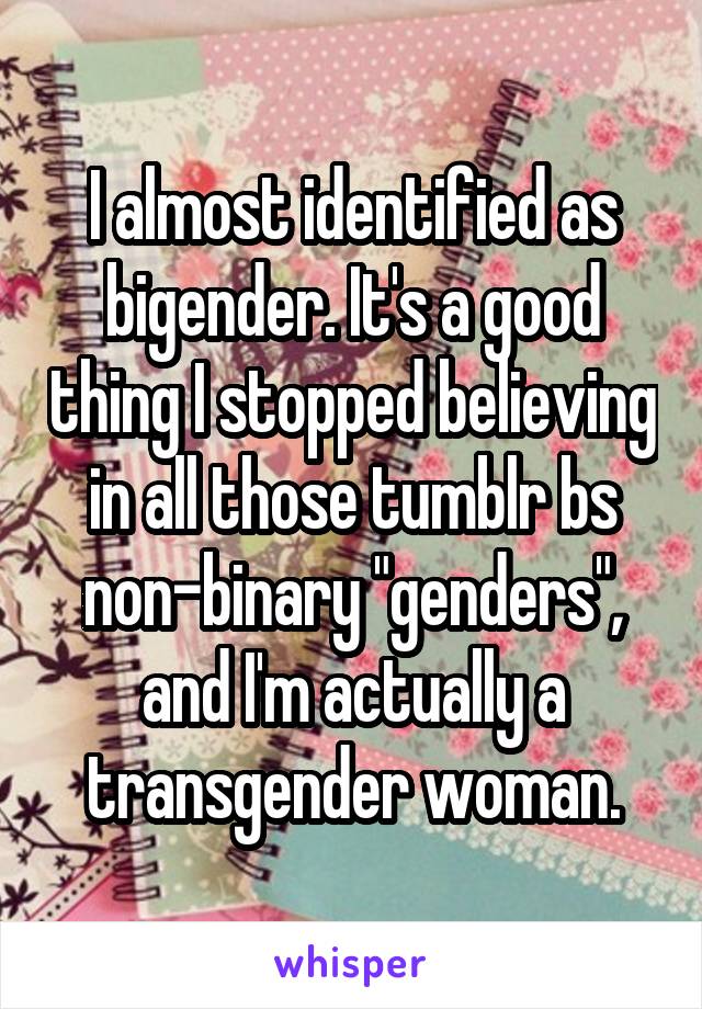 I almost identified as bigender. It's a good thing I stopped believing in all those tumblr bs non-binary "genders", and I'm actually a transgender woman.