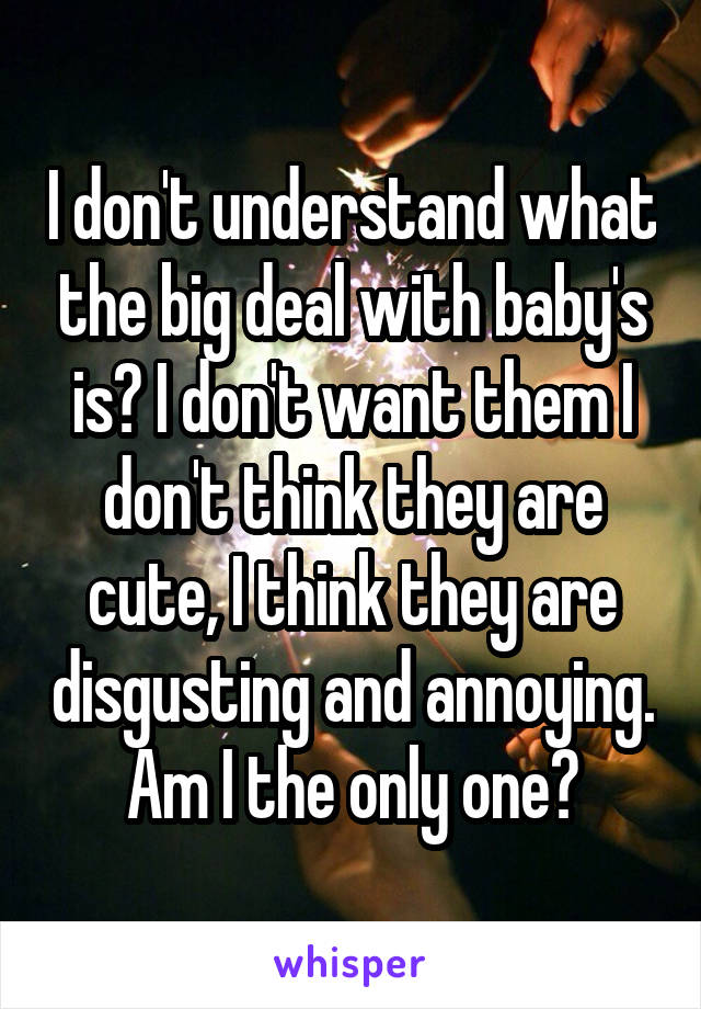 I don't understand what the big deal with baby's is? I don't want them I don't think they are cute, I think they are disgusting and annoying. Am I the only one?