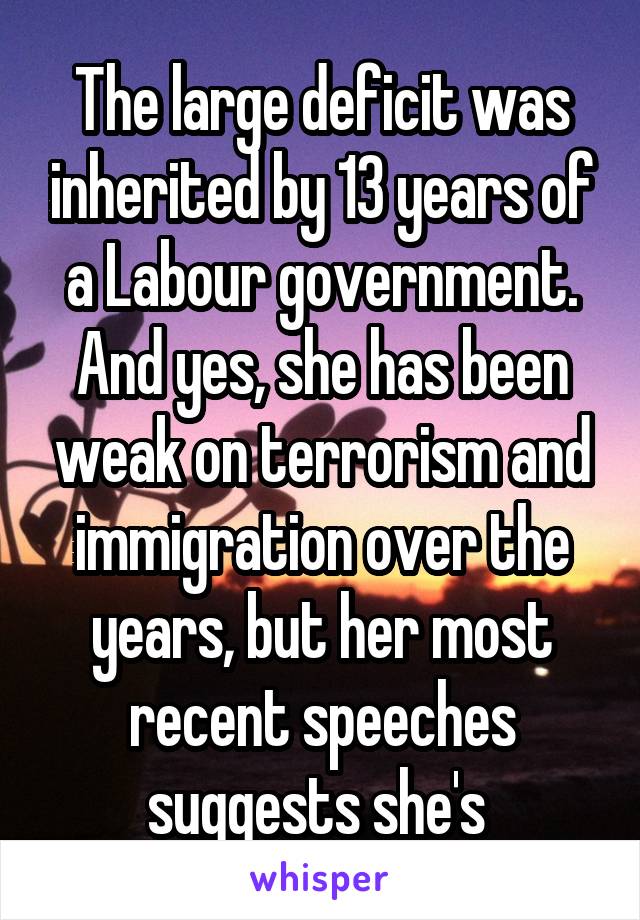 The large deficit was inherited by 13 years of a Labour government. And yes, she has been weak on terrorism and immigration over the years, but her most recent speeches suggests she's 