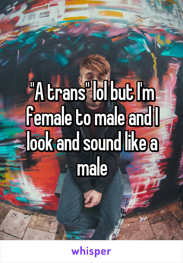 "A trans" lol but I'm female to male and I look and sound like a male