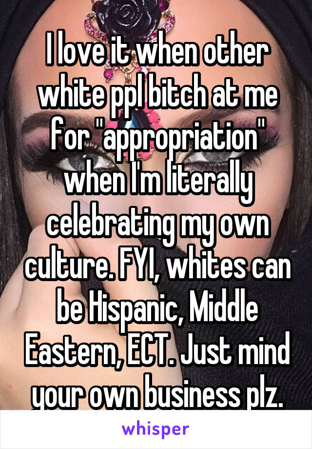 I love it when other white ppl bitch at me for "appropriation" when I'm literally celebrating my own culture. FYI, whites can be Hispanic, Middle Eastern, ECT. Just mind your own business plz.