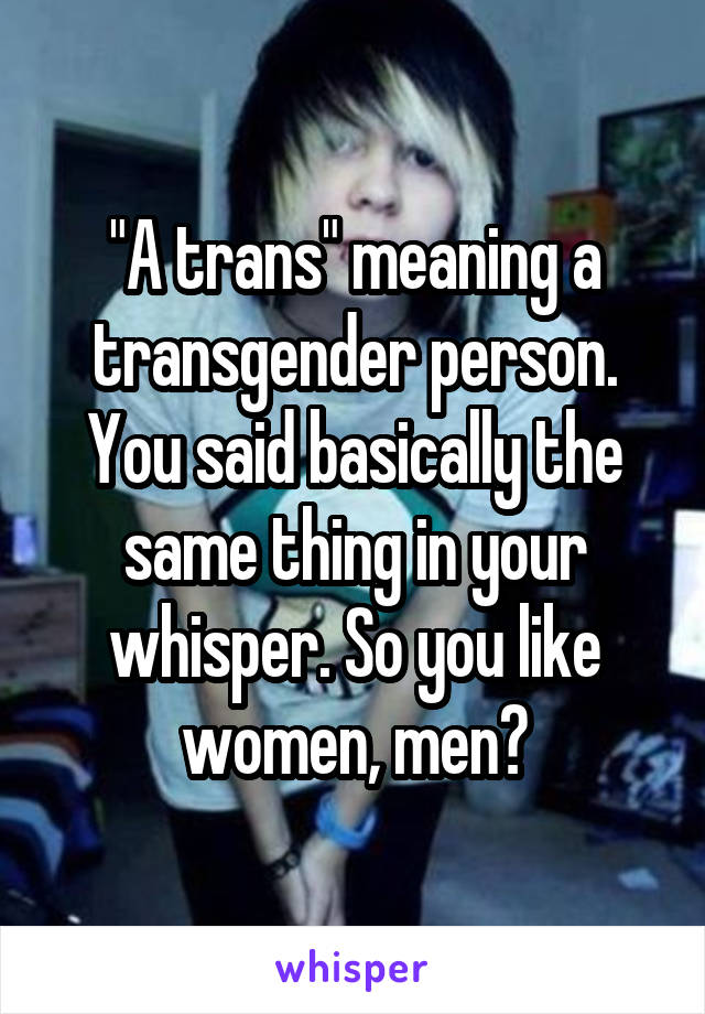 "A trans" meaning a transgender person. You said basically the same thing in your whisper. So you like women, men?