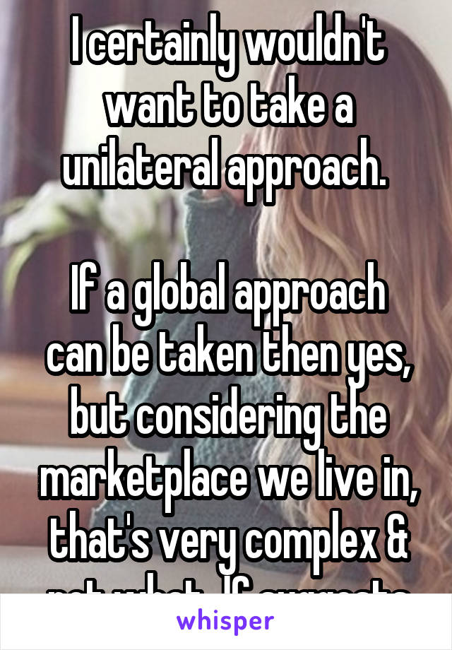 I certainly wouldn't want to take a unilateral approach. 

If a global approach can be taken then yes, but considering the marketplace we live in, that's very complex & not what JC suggests