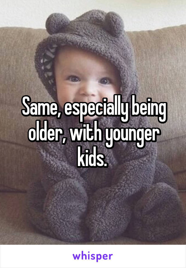 Same, especially being older, with younger kids. 