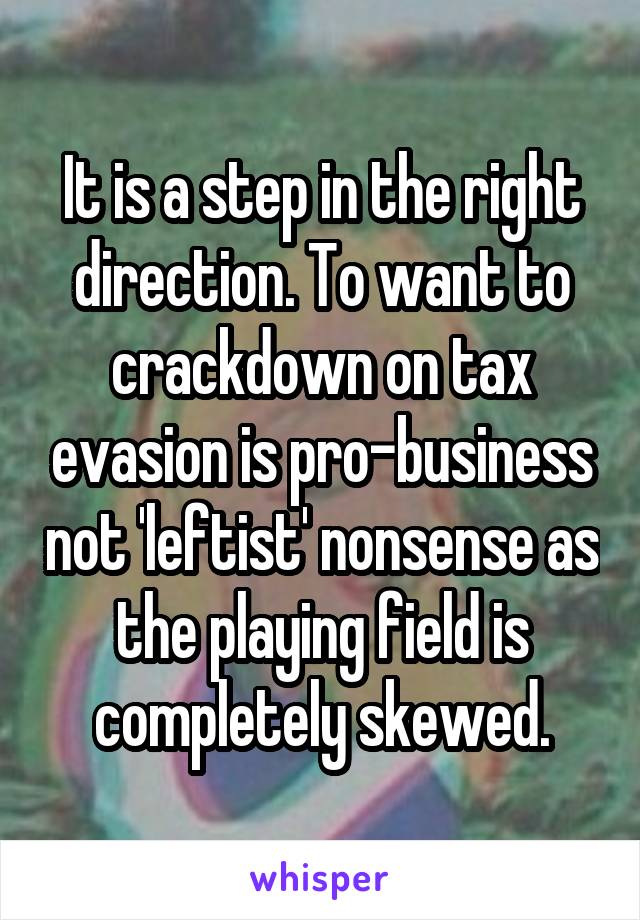 It is a step in the right direction. To want to crackdown on tax evasion is pro-business not 'leftist' nonsense as the playing field is completely skewed.