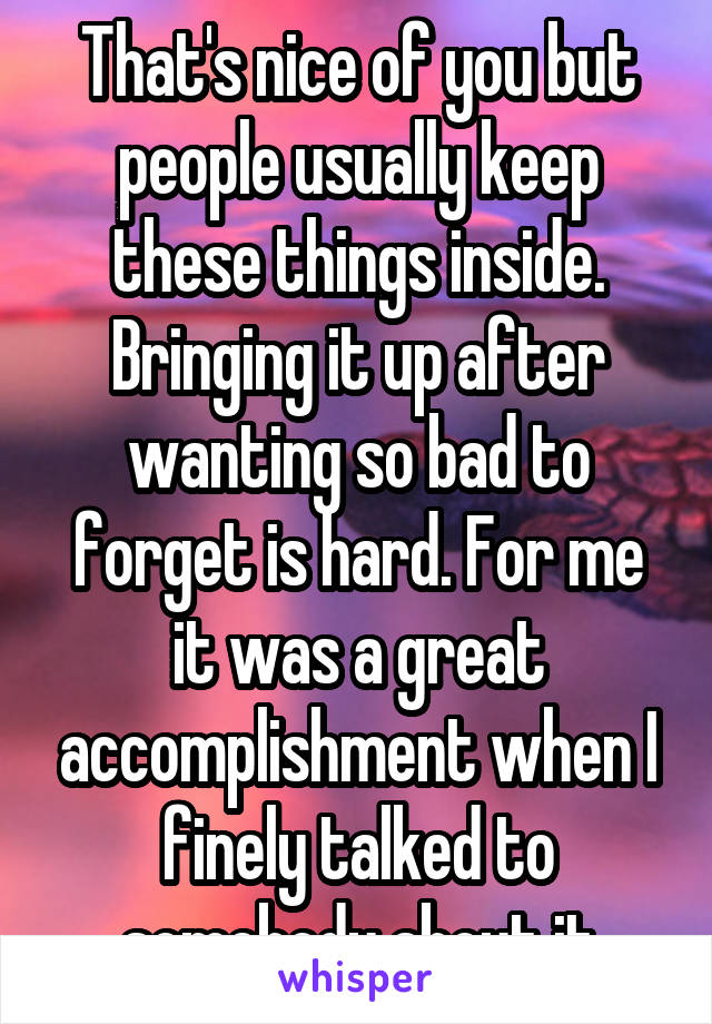 That's nice of you but people usually keep these things inside. Bringing it up after wanting so bad to forget is hard. For me it was a great accomplishment when I finely talked to somebody about it