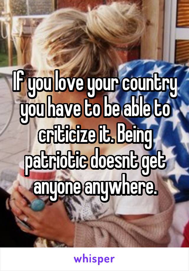 If you love your country you have to be able to criticize it. Being patriotic doesnt get anyone anywhere.