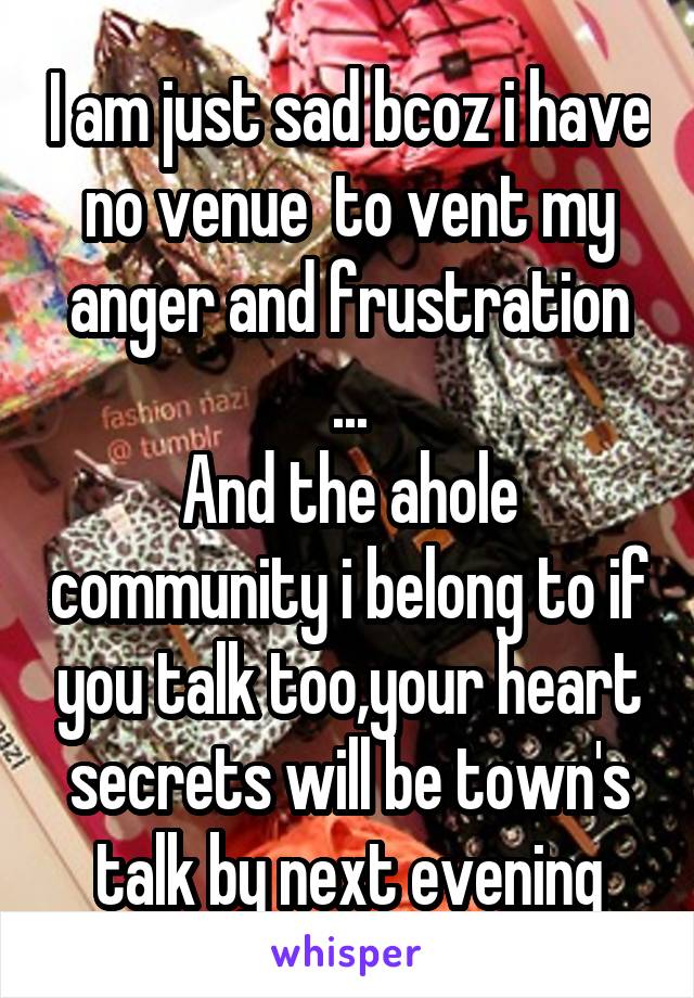 I am just sad bcoz i have no venue  to vent my anger and frustration ...
And the ahole community i belong to if you talk too,your heart secrets will be town's talk by next evening