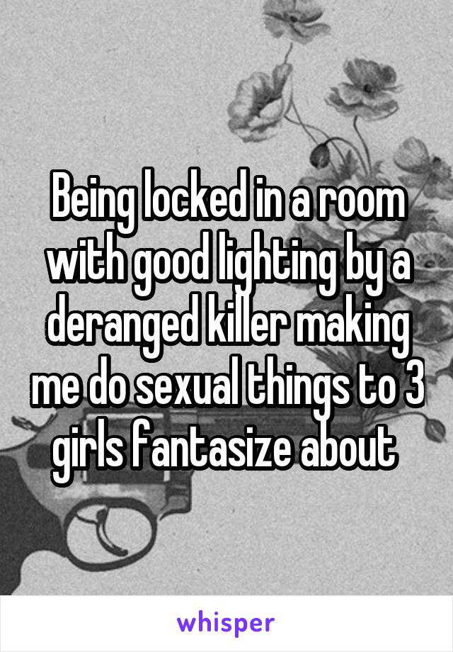 Being locked in a room with good lighting by a deranged killer making me do sexual things to 3 girls fantasize about 