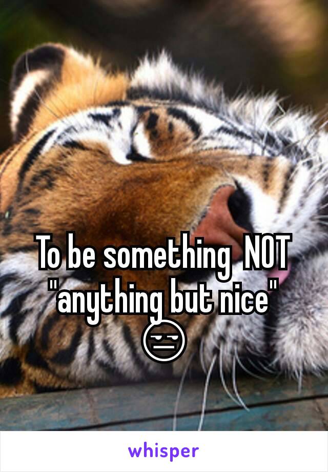 To be something  NOT "anything but nice"
😒