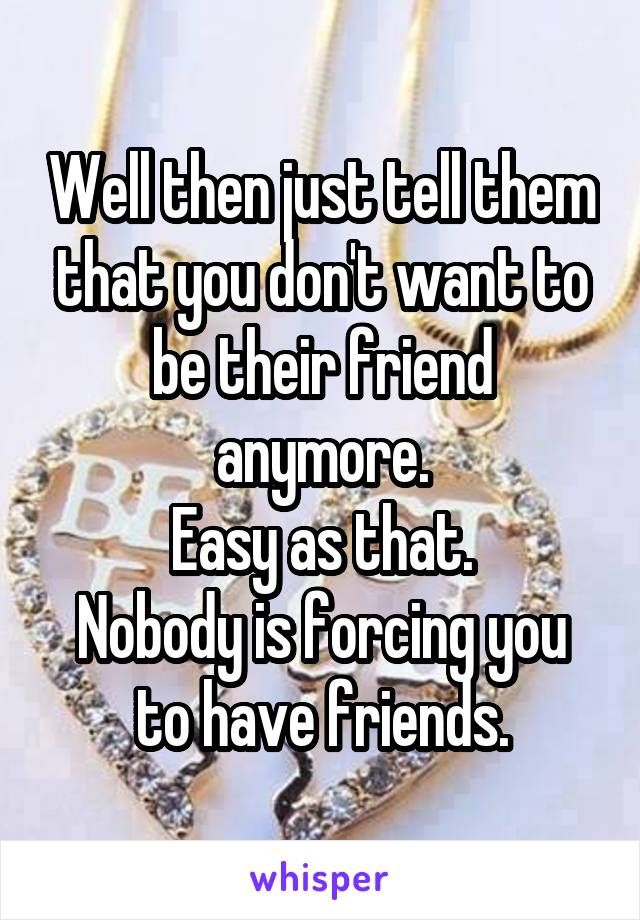 Well then just tell them that you don't want to be their friend anymore.
Easy as that.
Nobody is forcing you to have friends.