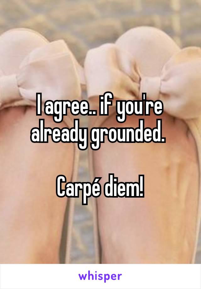 I agree.. if you're already grounded. 

Carpé diem!