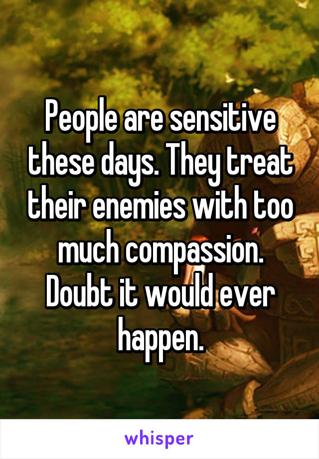 People are sensitive these days. They treat their enemies with too much compassion. Doubt it would ever happen.