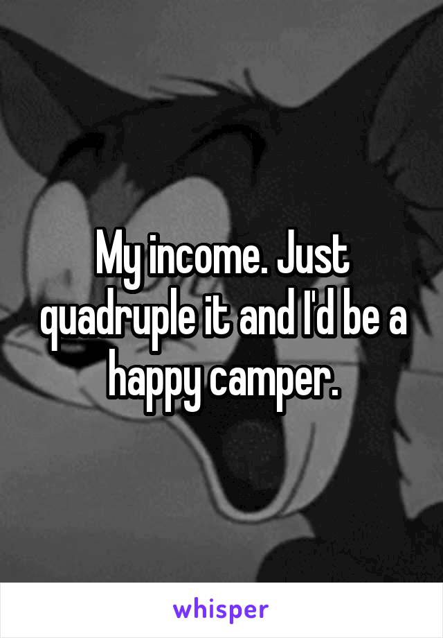My income. Just quadruple it and I'd be a happy camper.