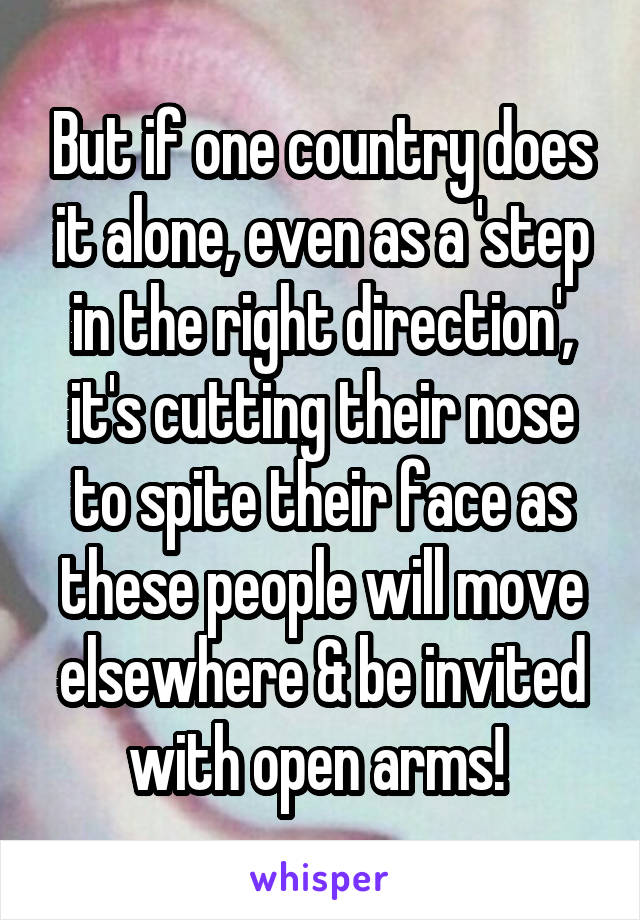 But if one country does it alone, even as a 'step in the right direction', it's cutting their nose to spite their face as these people will move elsewhere & be invited with open arms! 