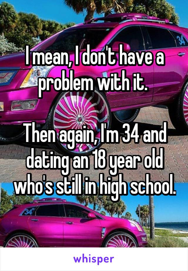 I mean, I don't have a problem with it. 

Then again, I'm 34 and dating an 18 year old who's still in high school. 